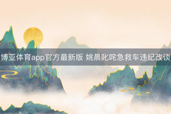 博亚体育app官方最新版 姚晨叱咤急救车违纪改谈