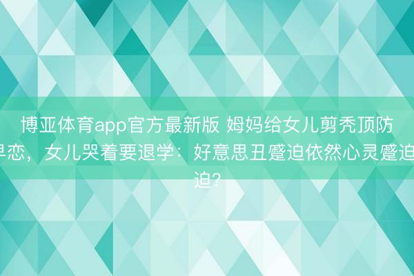博亚体育app官方最新版 姆妈给女儿剪秃顶防早恋，女儿哭着要退学：好意思丑蹙迫依然心灵蹙迫？