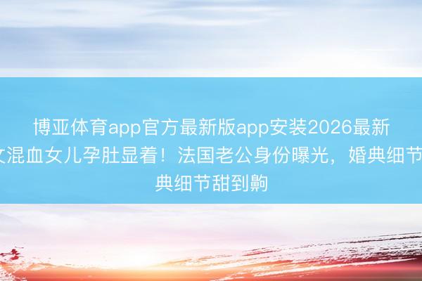 博亚体育app官方最新版app安装2026最新版 姜文混血女儿孕肚显着！法国老公身份曝光，婚典细节甜到齁