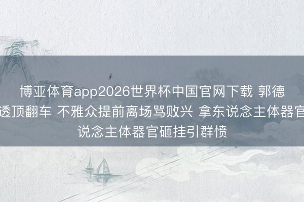 博亚体育app2026世界杯中国官网下载 郭德纲悉尼专场透顶翻车 不雅众提前离场骂败兴 拿东说念主体器官砸挂引群愤