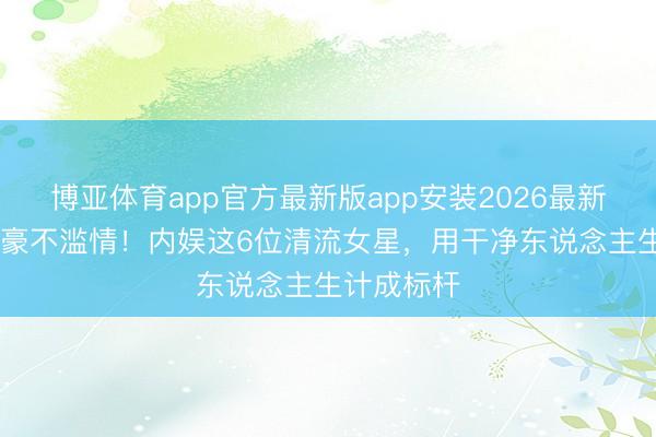 博亚体育app官方最新版app安装2026最新版 不傍富豪不滥情！内娱这6位清流女星，用干净东说念主生计成标杆