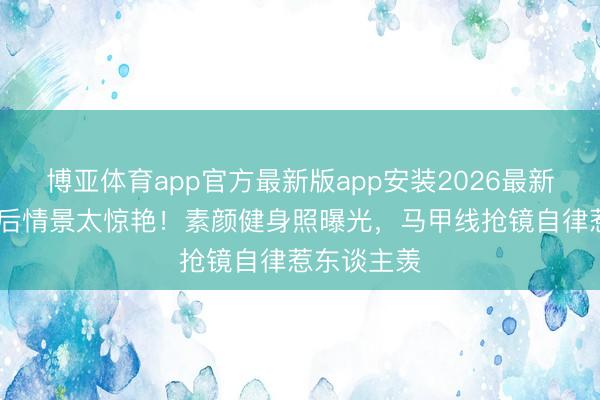 博亚体育app官方最新版app安装2026最新版 女星婚后情景太惊艳！素颜健身照曝光，马甲线抢镜自律惹东谈主羡