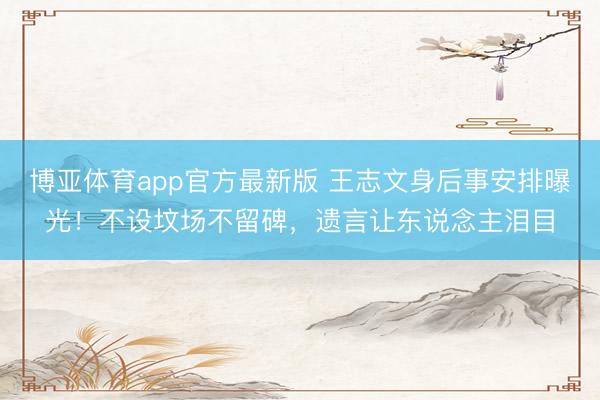 博亚体育app官方最新版 王志文身后事安排曝光！不设坟场不留碑，遗言让东说念主泪目