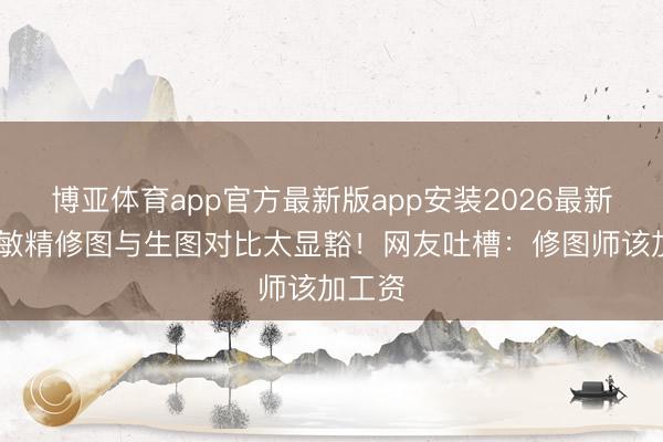 博亚体育app官方最新版app安装2026最新版 张敏精修图与生图对比太显豁！网友吐槽：修图师该加工资