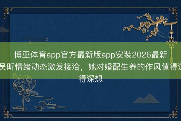 博亚体育app官方最新版app安装2026最新版 吴昕情绪动态激发接洽，她对婚配生养的作风值得深想