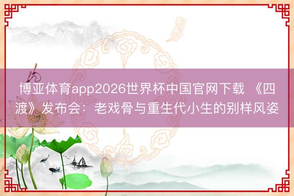 博亚体育app2026世界杯中国官网下载 《四渡》发布会：老戏骨与重生代小生的别样风姿