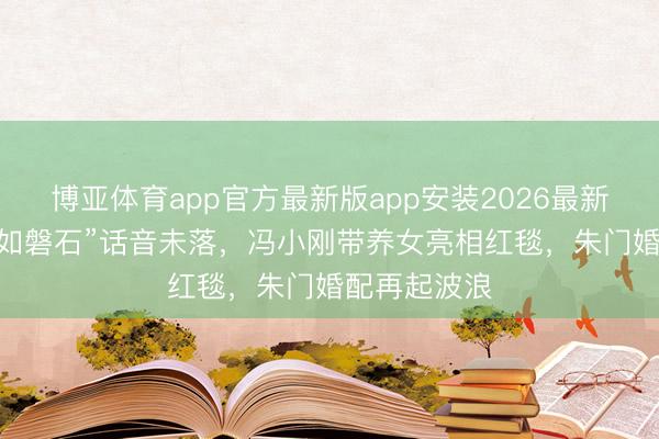 博亚体育app官方最新版app安装2026最新版 徐帆“坚如磐石”话音未落，冯小刚带养女亮相红毯，朱门婚配再起波浪