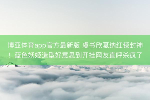 博亚体育app官方最新版 虞书欣戛纳红毯封神！蓝色妖姬造型好意思到开挂网友直呼杀疯了