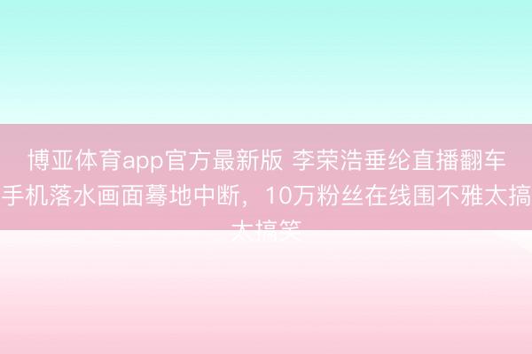 博亚体育app官方最新版 李荣浩垂纶直播翻车！手机落水画面蓦地中断，10万粉丝在线围不雅太搞笑