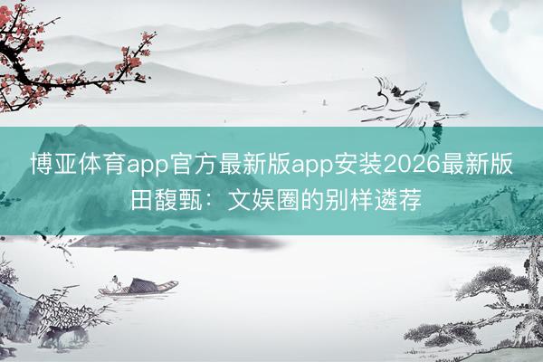 博亚体育app官方最新版app安装2026最新版 田馥甄：文娱圈的别样遴荐