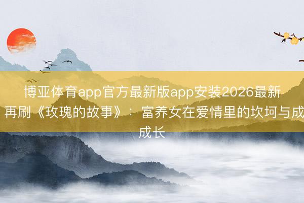 博亚体育app官方最新版app安装2026最新版 再刷《玫瑰的故事》：富养女在爱情里的坎坷与成长