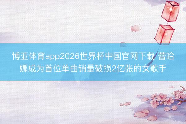 博亚体育app2026世界杯中国官网下载 蕾哈娜成为首位单曲销量破损2亿张的女歌手