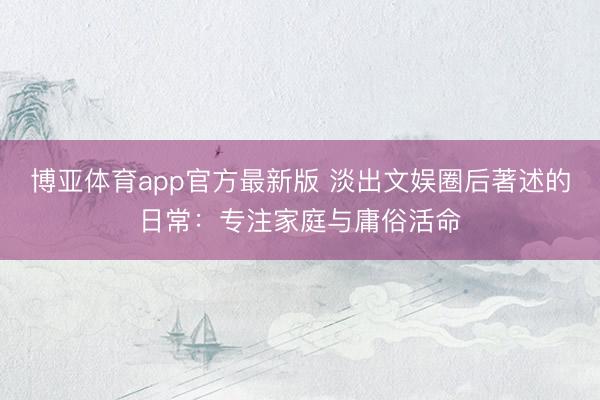博亚体育app官方最新版 淡出文娱圈后著述的日常：专注家庭与庸俗活命