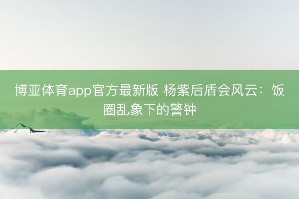 博亚体育app官方最新版 杨紫后盾会风云：饭圈乱象下的警钟