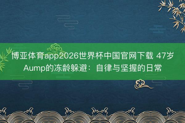 博亚体育app2026世界杯中国官网下载 47岁Aump的冻龄躲避：自律与坚握的日常