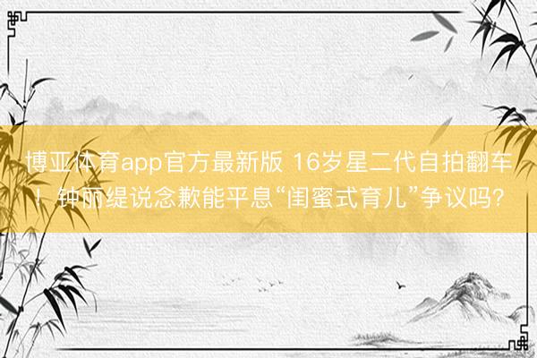博亚体育app官方最新版 16岁星二代自拍翻车！钟丽缇说念歉能平息“闺蜜式育儿”争议吗？