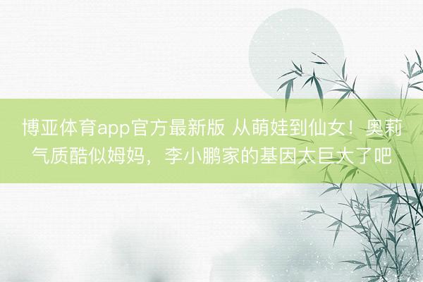 博亚体育app官方最新版 从萌娃到仙女！奥莉气质酷似姆妈，李小鹏家的基因太巨大了吧