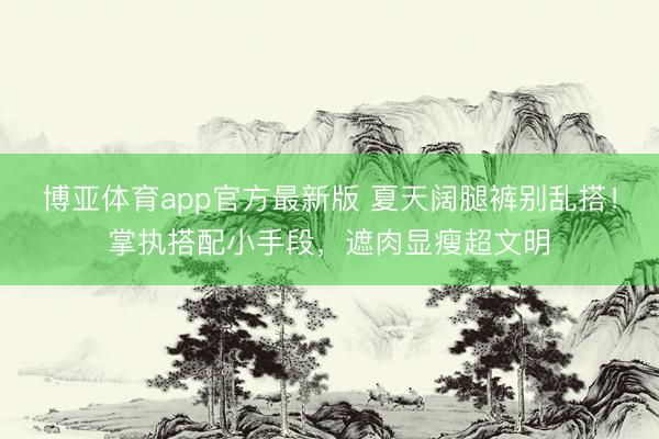 博亚体育app官方最新版 夏天阔腿裤别乱搭！掌执搭配小手段，遮肉显瘦超文明