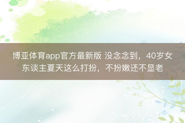 博亚体育app官方最新版 没念念到，40岁女东谈主夏天这么打扮，不扮嫩还不显老