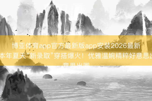 博亚体育app官方最新版app安装2026最新版 本年夏天“新录取”穿搭爆火！优雅温婉精粹好意思出圈