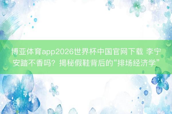 博亚体育app2026世界杯中国官网下载 李宁安踏不香吗？揭秘假鞋背后的“排场经济学”
