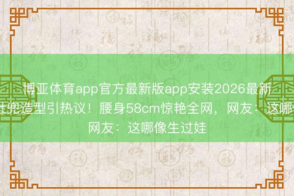 博亚体育app官方最新版app安装2026最新版 孙怡肚兜造型引热议！腰身58cm惊艳全网，网友：这哪像生过娃