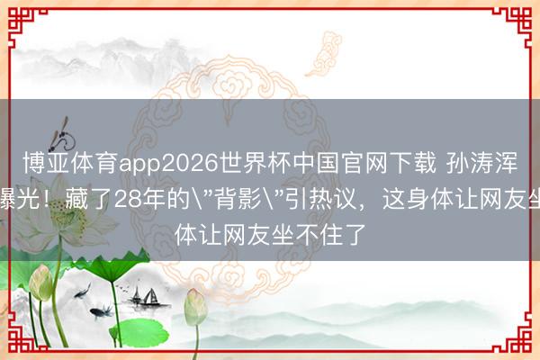 博亚体育app2026世界杯中国官网下载 孙涛浑家身份曝光！藏了28年的