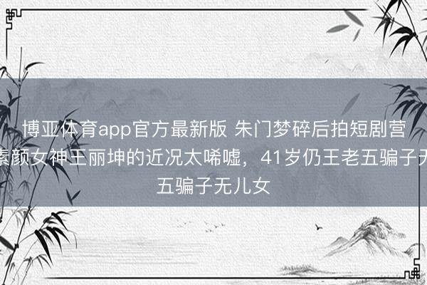 博亚体育app官方最新版 朱门梦碎后拍短剧营生，素颜女神王丽坤的近况太唏嘘，41岁仍王老五骗子无儿女