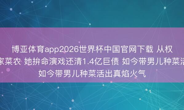 博亚体育app2026世界杯中国官网下载 从权门阔太到农家菜农 她拚命演戏还清1.4亿巨债 如今带男儿种菜活出真焰火气