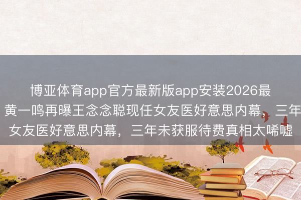 博亚体育app官方最新版app安装2026最新版 私生女风云未平!黄一鸣再曝王念念聪现任女友医好意思内幕,三年未获服待费真相太唏嘘