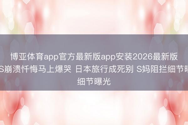博亚体育app官方最新版app安装2026最新版 小S崩溃忏悔马上爆哭 日本旅行成死别 S妈阻拦细节曝光