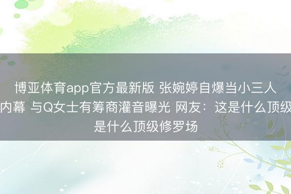 博亚体育app官方最新版 张婉婷自爆当小三人工流产内幕 与Q女士有筹商灌音曝光 网友：这是什么顶级修罗场