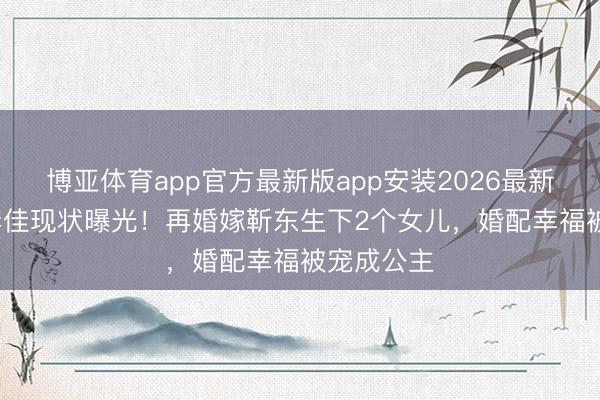 博亚体育app官方最新版app安装2026最新版 48岁李佳现状曝光！再婚嫁靳东生下2个女儿，婚配幸福被宠成公主