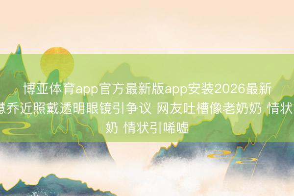 博亚体育app官方最新版app安装2026最新版 宋慧乔近照戴透明眼镜引争议 网友吐槽像老奶奶 情状引唏嘘