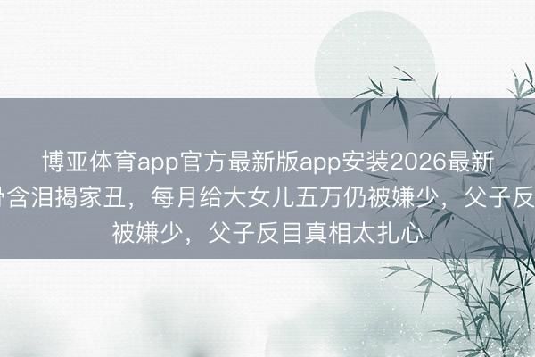 博亚体育app官方最新版app安装2026最新版 TVB老戏骨含泪揭家丑，每月给大女儿五万仍被嫌少，父子反目真相太扎心