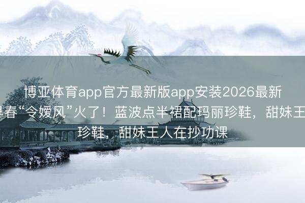 博亚体育app官方最新版app安装2026最新版 宋祖儿早春“令嫒风”火了！蓝波点半裙配玛丽珍鞋，甜妹王人在抄功课