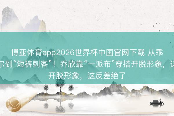 博亚体育app2026世界杯中国官网下载 从乖乖女关雎尔到“短裤刺客”！乔欣靠“一派布”穿搭开脱形象，这反差绝了
