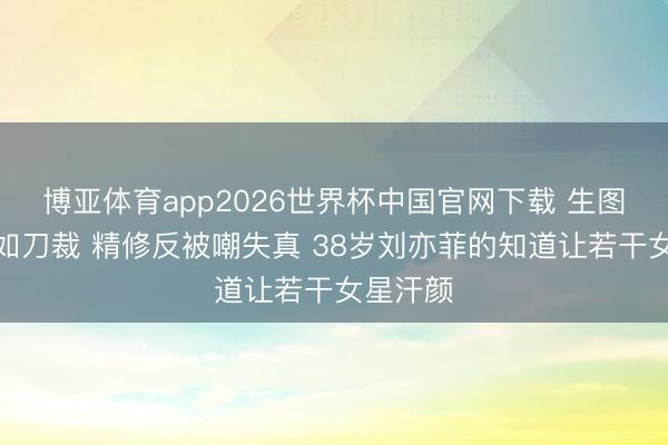 博亚体育app2026世界杯中国官网下载 生图下颌线如刀裁 精修反被嘲失真 38岁刘亦菲的知道让若干女星汗颜