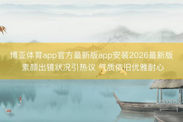 博亚体育app官方最新版app安装2026最新版 素颜出镜状况引热议 气质依旧优雅耐心