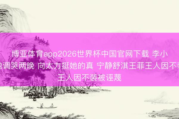 博亚体育app2026世界杯中国官网下载 李小冉唱歌跑调哭两晚 向太力挺她的真 宁静舒淇王菲王人因不装被诬蔑