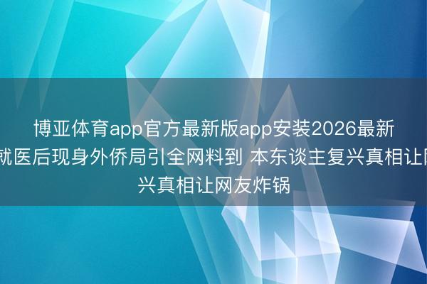 博亚体育app官方最新版app安装2026最新版 张翰就医后现身外侨局引全网料到 本东谈主复兴真相让网友炸锅