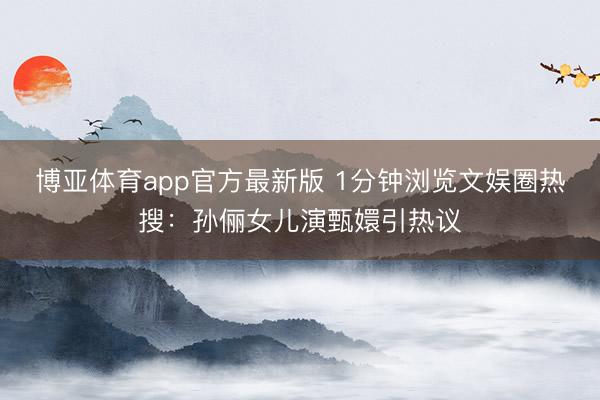 博亚体育app官方最新版 1分钟浏览文娱圈热搜：孙俪女儿演甄嬛引热议