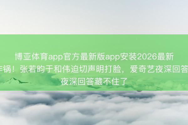 博亚体育app官方最新版app安装2026最新版 全网炸锅！张若昀于和伟迫切声明打脸，爱奇艺夜深回答藏不住了