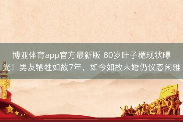 博亚体育app官方最新版 60岁叶子楣现状曝光!男友牺牲如故7年,如今如故未婚仍仪态闲雅