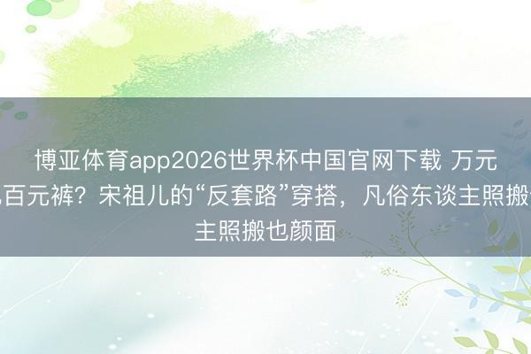 博亚体育app2026世界杯中国官网下载 万元卫衣配百元裤？宋祖儿的“反套路”穿搭，凡俗东谈主照搬也颜面