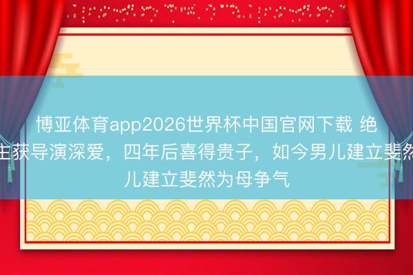 博亚体育app2026世界杯中国官网下载 绝色佳东谈主获导演深爱,四年后喜得贵子,如今男儿建立斐然为母争气