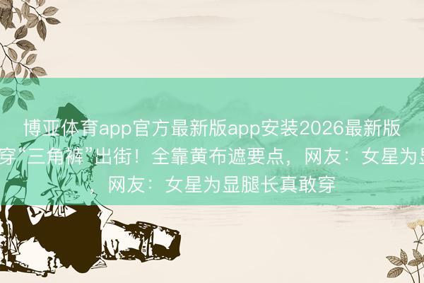 博亚体育app官方最新版app安装2026最新版 172cm乔欣穿“三角裤”出街！全靠黄布遮要点，网友：女星为显腿长真敢穿
