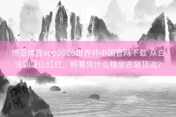 博亚体育app2026世界杯中国官网下载 从白浅到涂山红红，杨幂凭什么稳坐古装顶流？