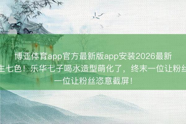 博亚体育app官方最新版app安装2026最新版 七东谈主七色！乐华七子喝水造型萌化了，终末一位让粉丝恣意截屏！