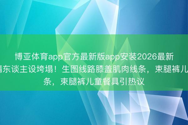 博亚体育app官方最新版app安装2026最新版 关晓彤腿精东谈主设垮塌！生图线路膝盖肌肉线条，束腿裤儿童餐具引热议